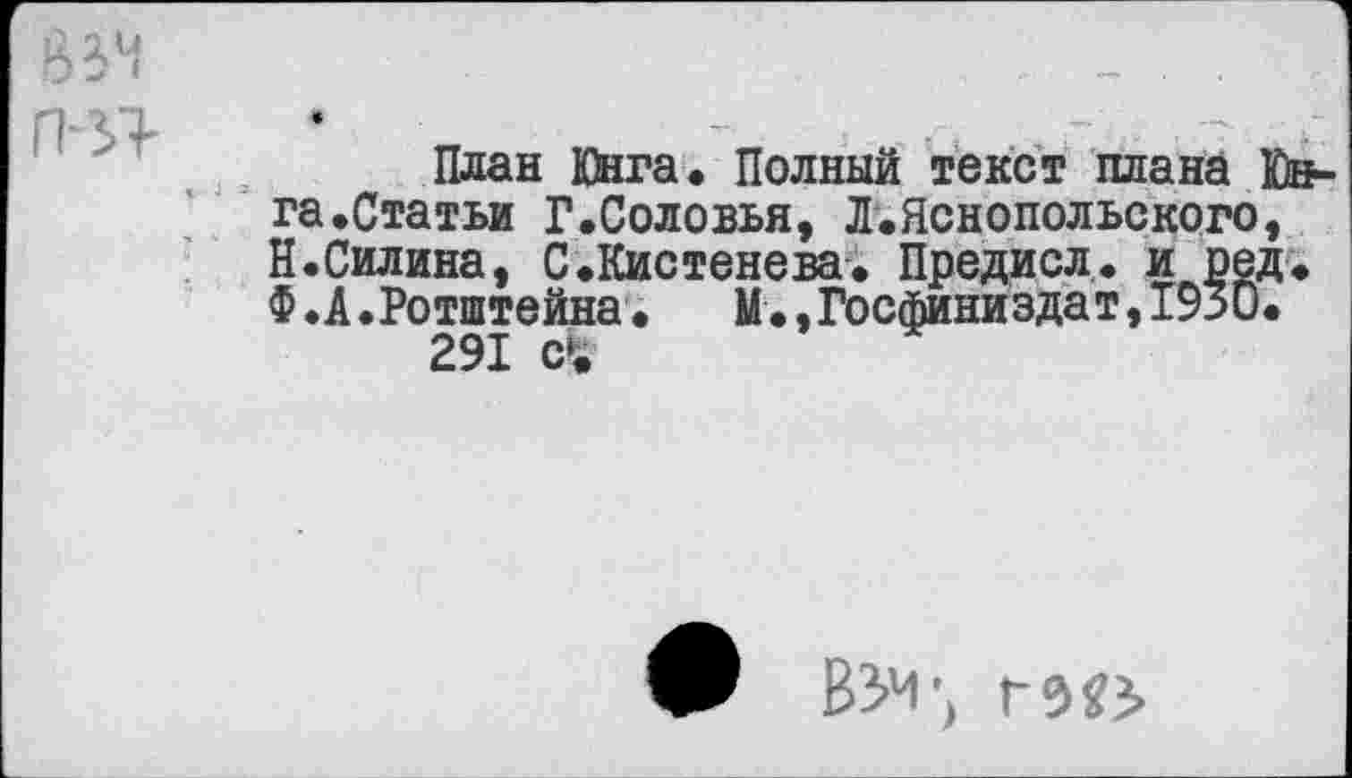 ﻿
План Юнга* Полный текст плана Юнга .Статьи Г.Соловья, Л.Яснопольского, Н.Силина, С.Кистенева. Предисл. и оед. Ф.А.Ротштейна.	М.,Госфиниздат,1930.
291 с£
Ж ВЗ’М’)